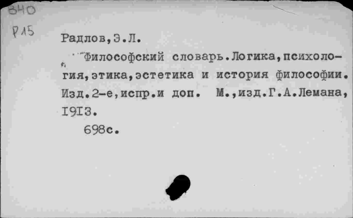 ﻿,40

Раддов,Э.Л.
' "Философский словарь.Логика,психология, этика, эстетика и история философии. Изд.2-е,испр.и доп. М.,изд.Г.А.Лемана, 1913.
698с.